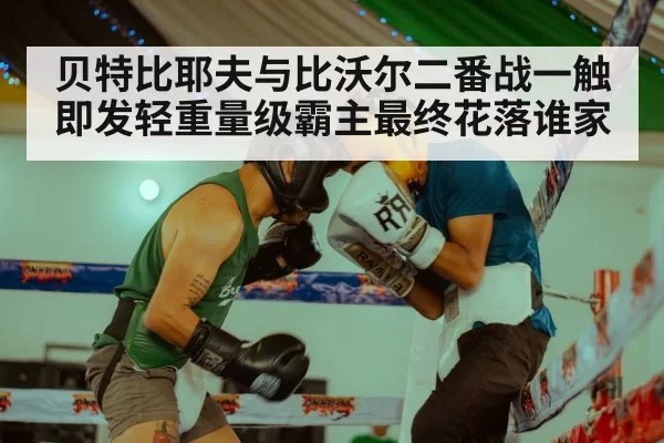 贝特比耶夫与比沃尔二番战一触即发轻重量级霸主最终花落谁家