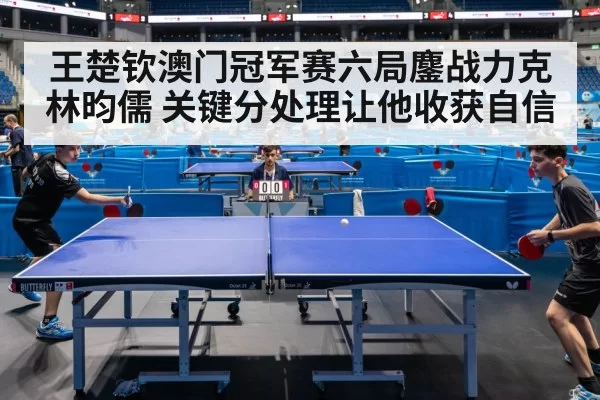 王楚钦澳门冠军赛六局鏖战力克林昀儒 关键分处理让他收获自信