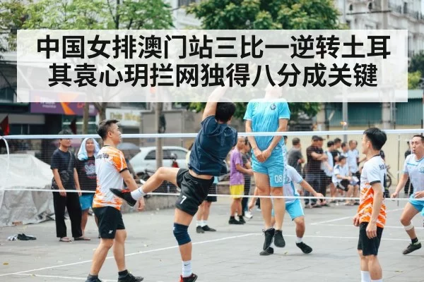 中国女排澳门站三比一逆转土耳其袁心玥拦网独得八分成关键
