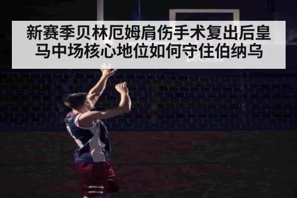 新赛季贝林厄姆肩伤手术复出后皇马中场核心地位如何守住伯纳乌